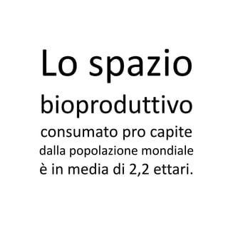Lo spazio
bioproduttivo
consumato pro capite
dalla popolazione mondiale
è in media di 2,2 ettari.
 