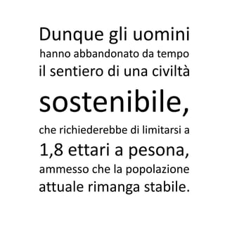 Dunque gli uomini
hanno abbandonato da tempo
il sentiero di una civiltà

sostenibile,
che richiederebbe di limitarsi a
1,8 ettari a pesona,
ammesso che la popolazione
attuale rimanga stabile.
 