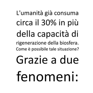 L'umanità già consuma
circa il 30% in più
della capacità di
rigenerazione della biosfera.
Come è possibile tale situazione?

Grazie a due
fenomeni:
 