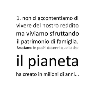 1. non ci accontentiamo di
vivere del nostro reddito
ma viviamo sfruttando
il patrimonio di famiglia.
Bruciamo in pochi decenni quello che



il pianeta
ha creato in milioni di anni...
 