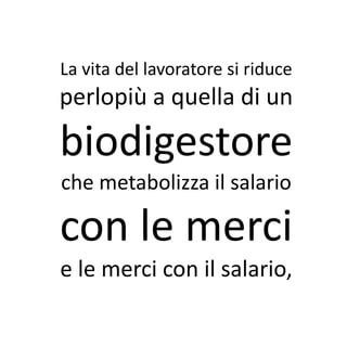 La vita del lavoratore si riduce
perlopiù a quella di un
biodigestore
che metabolizza il salario

con le merci
e le merci con il salario,
 