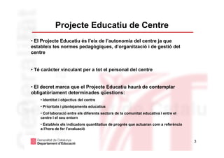 Projecte Educatiu de Centre
• El Projecte Educatiu és l’eix de l’autonomia del centre ja que
estableix les normes pedagògiques, d’organització i de gestió del
centre


• Té caràcter vinculant per a tot el personal del centre


• El decret marca que el Projecte Educatiu haurà de contemplar
obligatòriament determinades qüestions:
    • Identitat i objectius del centre
    • Prioritats i plantejaments educatius
    • Col·laboració entre els diferents sectors de la comunitat educativa i entre el
    centre i el seu entorn
    • Estableix els indicadors quantitatius de progrés que actuaran com a referència
    a l’hora de fer l’avaluació


                                                                                       3
 