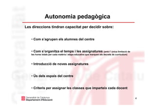 Autonomia pedagògica
Les direccions tindran capacitat per decidir sobre:


   • Com s’agrupen els alumnes del centre


   • Com s’organitza el temps i les assignatures (amb l’ única limitació de
   les hores totals per cada matèria i etapa educativa que marquen els decrets de currículum)



   • Introducció de noves assignatures


   • Ús dels espais del centre


   • Criteris per assignar les classes que imparteix cada docent


                                                                                                4
 