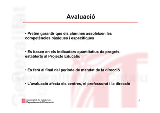 Avaluació

• Pretén garantir que els alumnes assoleixen les
competències bàsiques i específiques


• Es basen en els indicadors quantitatius de progrés
establerts al Projecte Educatiu


• Es farà al final del període de mandat de la direcció


• L’avaluació afecta els centres, el professorat i la direcció



                                                                 7
 
