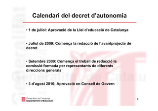 Calendari del decret d’autonomia

• 1 de juliol: Aprovació de la Llei d’educació de Catalunya


• Juliol de 2009: Comença la redacció de l’avantprojecte de
decret


• Setembre 2009: Comença el treball de redacció la
comissió formada per representants de diferents
direccions generals


• 3 d’agost 2010: Aprovació en Consell de Govern



                                                              8
 