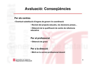 Avaluació: Conseqüències

Per als centres
• Eventual substitució d’òrgans de govern i/o coordinació
                  • Revisió del projecte educatiu, les decisions preses...
                  • Obtenció de la qualificació de centre de referència
                  educativa



                  Per al professorat
                  • Obtenció de graus



                  Per a la direcció
                  • Mèrit en la carrera professional docent



                                                                             9
 