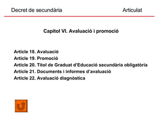 Decret de secundària  Articulat Capítol VI. Avaluació i promoció   Article 18. Avaluació Article 19. Promoció Article 20. Títol de Graduat d’Educació secundària obligatòria Article 21. Documents i informes d’avaluació Article 22. Avaluació diagnòstica 
