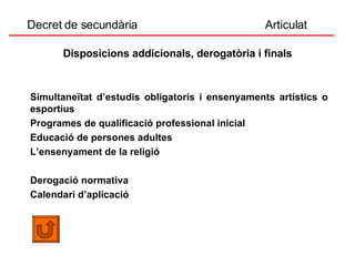 Decret de secundària  Articulat Disposicions addicionals, derogatòria i finals Simultaneïtat d’estudis obligatoris i ensenyaments artístics o esportius  Programes de qualificació professional inicial  Educació de persones adultes  L’ensenyament de la religió  Derogació normativa  Calendari d’aplicació 
