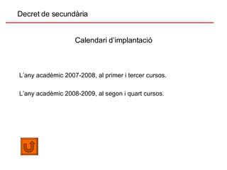 Calendari d’implantació Decret de secundària L’any acadèmic 2007-2008, al primer i tercer cursos. L’any acadèmic 2008-2009, al segon i quart cursos. 