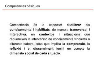 Competències bàsiques Competència és la capacitat d’ utilitzar  els  coneixements i habilitats , de manera  transversal i   interactiva , en  contextos i situacions  que requereixen la intervenció de coneixements vinculats a diferents sabers, cosa que implica la  comprensió , la  reflexió  i el  discerniment  tenint en compte la  dimensió social de cada situació . 