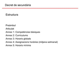 Decret de secundària Estructura Preàmbul Articulat Annex 1: Competències bàsiques Annex 2: Currículums Annex 3: Horaris globals Annex 4: Assignacions horàries (mitjana setmanal) Annex 5: Horaris mínims 