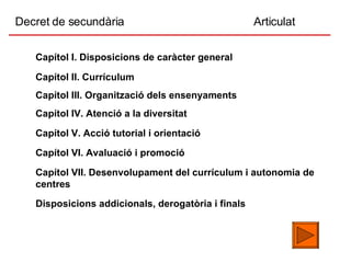 Decret de secundària  Articulat Disposicions addicionals, derogatòria i finals Capítol II. Currículum Capítol III. Organització dels ensenyaments Capítol IV. Atenció a la diversitat Capítol V. Acció tutorial i orientació Capítol VI. Avaluació i promoció Capítol VII. Desenvolupament del currículum i autonomia de centres Capítol I. Disposicions de caràcter general 