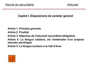 Decret de secundària  Articulat Capítol I. Disposicions de caràcter general Article 1. Principis generals Article 2. Finalitat Article 3. Objectius de l’educació secundària obligatòria Article 4. La llengua catalana, eix vertebrador d’un projecte educatiu plurilingüe   Article 5. La llengua occitana a la Vall d’Aran 