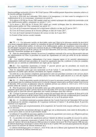 fonction publique territoriale et la loi no
86-33 du 9 janvier 1986 modifiée portant dispositions statutaires relatives à
la fonction publique hospitalière ;
Vu la loi no
2016-1691 du 9 décembre 2016 relative à la transparence, à la lutte contre la corruption et à la
modernisation de la vie économique, notamment son article 8 ;
Vu le décret no
85-565 du 30 mai 1985 modifié relatif aux comités techniques des collectivités territoriales et de
leurs établissements publics, notamment ses articles 1er
et 8 ;
Vu le décret no
2011-184 du 15 février 2011 relatif aux comités techniques dans les administrations et les
établissements publics de l’Etat, notamment son article 15 ;
Vu l’avis de la Commission nationale de la négociation collective en date du 25 janvier 2017 ;
Vu l’avis du Conseil commun de la fonction publique en date du 6 mars 2017 ;
Vu l’avis du Conseil national d’évaluation des normes en date du 9 mars 2017 ;
Le Conseil d’Etat (section sociale) entendu,
Décrète :
Art. 1er
. – I. – Les personnes morales de droit public autres que l’Etat ou les personnes morales de droit privé
d’au moins cinquante agents ou salariés, les communes de plus de 10 000 habitants, les départements et les régions
ainsi que les établissement publics en relevant et les établissements publics de coopération intercommunale à
fiscalité propre regroupant au moins une commune de plus de 10 000 habitants établissent les procédures de recueil
des signalements prévues au III de l’article 8 de la loi du 9 décembre 2016 susvisée, conformément aux règles qui
régissent l’instrument juridique qu’ils adoptent.
II. – Dans les administrations centrales, les services à compétence nationale et les services déconcentrés relevant
des administrations de l’Etat, la procédure de recueil des signalements est créée par arrêté du ou des ministres
compétents.
III. – Les autorités publiques indépendantes d’au moins cinquante agents et les autorités administratives
indépendantes établissent leurs procédures de recueil de signalement dans des conditions et selon des modalités
précisées par ces autorités et conformément aux règles qui les régissent.
Art. 2. – Les organismes mentionnés à l’article 1er
peuvent prévoir que les procédures de recueil des
signalements sont communes à plusieurs d’entre eux.
Dans les organismes autres que ceux mentionnés au II de l’article 1er
, une procédure commune à plusieurs
organismes est établie après décision concordante des organes compétents.
Un arrêté du ou des ministres compétents peut également créer une procédure commune à des services placés
sous leur autorité et à des établissements publics placés sous leur tutelle, après décision en ce sens des organes
compétents de ces établissements.
Art. 3. – I. – Pour les personnes morales de droit privé et pour les personnes morales de droit public employant
des personnels dans les conditions du droit privé, le seuil de cinquante salariés prévu au III de l’article 8 de la loi du
9 décembre 2016 susvisée est déterminé selon les modalités prévues aux articles L. 1111-2 et L. 1111-3 et au
premier alinéa de l’article L. 2322-2 du code du travail.
II. – Pour les personnes morales de droit public autres que celles mentionnées au I du présent article, le seuil de
cinquante agents prévu au III de l’article 8 de la loi du 9 décembre 2016 susvisée est déterminé selon les modalités
prévues pour le calcul des effectifs applicables aux comités techniques dont elles relèvent.
III. – Lorsque la personne morale de droit public emploie des personnels dans des conditions de droit privé et de
droit public, le seuil prévu au III de l’article 8 de la loi du 9 décembre 2016 susvisée est déterminé par le cumul des
effectifs calculés respectivement selon les modalités prévues au I et au II du présent article.
Art. 4. – I. – Le référent mentionné au premier alinéa du I de l’article 8 de la loi du 9 décembre 2016 susvisée
est désigné par les autorités compétentes de l’organisme mentionné à l’article 1er
du présent décret. Il peut être
extérieur à cet organisme.
Le référent dispose, par son positionnement, de la compétence, de l’autorité et des moyens suffisants à l’exercice
de ses missions.
Le référent peut être une personne physique ou, quelle que soit sa dénomination, toute entité de droit public ou
de droit privé, dotée ou non de la personnalité morale.
Le référent et l’ensemble des personnes appelées à connaître du signalement sont soumis aux obligations prévues
à l’article 9 de la loi du 9 décembre 2016 susvisée.
II. – La procédure de recueil des signalements précise l’identité du référent susceptible de recevoir les alertes.
III. – Dans les organismes mentionnés à l’article 2 de la loi no
84-16 du 11 janvier 1984 susvisée, au premier
alinéa de l’article 2 de la loi du 26 janvier 1984 susvisée et à l’article 2 de la loi no
86-33 du 9 janvier 1986 susvisée,
le référent déontologue mentionné à l’article 28 bis de la loi du 13 juillet 1983 susvisée peut également être désigné
pour exercer les missions de référent mentionné au I.
Le référent déontologue prévu à l’article L. 4122-10 du code de la défense peut également être désigné pour
exercer les missions de référent mentionné au I.
20 avril 2017 JOURNAL OFFICIEL DE LA RÉPUBLIQUE FRANÇAISE Texte 10 sur 77
 