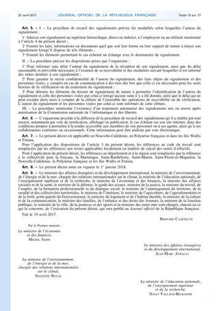 Art. 5. – I. – La procédure de recueil des signalements précise les modalités selon lesquelles l’auteur du
signalement :
1o
Adresse son signalement au supérieur hiérarchique, direct ou indirect, à l’employeur ou au référent mentionné
à l’article 4 du présent décret ;
2o
Fournit les faits, informations ou documents quel que soit leur forme ou leur support de nature à étayer son
signalement lorsqu’il dispose de tels éléments ;
3o
Fournit les éléments permettant le cas échéant un échange avec le destinataire du signalement.
II. – La procédure précise les dispositions prises par l’organisme :
1o
Pour informer sans délai l’auteur du signalement de la réception de son signalement, ainsi que du délai
raisonnable et prévisible nécessaire à l’examen de sa recevabilité et des modalités suivant lesquelles il est informé
des suites données à son signalement ;
2o
Pour garantir la stricte confidentialité de l’auteur du signalement, des faits objets du signalement et des
personnes visées, y compris en cas de communication à des tiers dès lors que celle-ci est nécessaire pour les seuls
besoins de la vérification ou du traitement du signalement ;
3o
Pour détruire les éléments du dossier de signalement de nature à permettre l’identification de l’auteur du
signalement et celle des personnes visées par celui-ci lorsqu’aucune suite n’y a été donnée, ainsi que le délai qui ne
peut excéder deux mois à compter de la clôture de l’ensemble des opérations de recevabilité ou de vérification.
L’auteur du signalement et les personnes visées par celui-ci sont informés de cette clôture.
III. – La procédure mentionne l’existence d’un traitement automatisé des signalements mis en œuvre après
autorisation de la Commission nationale de l’informatique et des libertés.
Art. 6. – L’organisme procède à la diffusion de la procédure de recueil des signalements qu’il a établie par tout
moyen, notamment par voie de notification, affichage ou publication, le cas échéant sur son site internet, dans des
conditions propres à permettre à la rendre accessible aux membres de son personnel ou à ses agents, ainsi qu’à ses
collaborateurs extérieurs ou occasionnels. Cette information peut être réalisée par voie électronique.
Art. 7. – Le présent décret est applicable en Nouvelle-Calédonie, en Polynésie française et dans les îles Wallis
et Futuna.
Pour l’application des dispositions de l’article 3 du présent décret, les références au code du travail sont
remplacées par les références aux textes applicables localement en matière de calcul des seuils d’effectifs.
Pour l’application du présent décret, les références au département et à la région sont remplacées par la référence
à la collectivité pour la Guyane, la Martinique, Saint-Barthélemy, Saint-Martin, Saint-Pierre-et-Miquelon, la
Nouvelle-Calédonie, la Polynésie française et les îles Wallis et Futuna.
Art. 8. – Le présent décret entre en vigueur le 1er
janvier 2018.
Art. 9. – Le ministre des affaires étrangères et du développement international, la ministre de l’environnement,
de l’énergie et de la mer, chargée des relations internationales sur le climat, la ministre de l’éducation nationale, de
l’enseignement supérieur et de la recherche, le ministre de l’économie et des finances, la ministre des affaires
sociales et de la santé, le ministre de la défense, le garde des sceaux, ministre de la justice, la ministre du travail, de
l’emploi, de la formation professionnelle et du dialogue social, le ministre de l’aménagement du territoire, de la
ruralité et des collectivités territoriales, le ministre de l’intérieur, le ministre de l’agriculture, de l’agroalimentaire et
de la forêt, porte-parole du Gouvernement, la ministre du logement et de l’habitat durable, la ministre de la culture
et de la communication, la ministre des familles, de l’enfance et des droits des femmes, la ministre de la fonction
publique, le ministre de la ville, de la jeunesse et des sports et la ministre des outre-mer sont chargés, chacun en ce
qui le concerne, de l’exécution du présent décret, qui sera publié au Journal officiel de la République française.
Fait le 19 avril 2017.
BERNARD CAZENEUVE
Par le Premier ministre :
Le ministre de l’économie
et des finances,
MICHEL SAPIN
Le ministre des affaires étrangères
et du développement international,
JEAN-MARC AYRAULT
La ministre de l’environnement,
de l’énergie et de la mer,
chargée des relations internationales
sur le climat,
SÉGOLÈNE ROYAL
La ministre de l’éducation nationale,
de l’enseignement supérieur
et de la recherche,
NAJAT VALLAUD-BELKACEM
20 avril 2017 JOURNAL OFFICIEL DE LA RÉPUBLIQUE FRANÇAISE Texte 10 sur 77
 