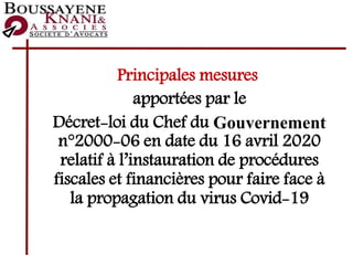Principales mesures
apportées par le
Décret-loi du Chef du Gouvernement
n°2000-06 en date du 16 avril 2020
relatif à l’instauration de procédures
fiscales et financières pour faire face à
la propagation du virus Covid-19
 