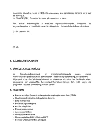 Inspección educativa revisa el PLC , i lo proposa per a su aprobació o es torna per a que
es modifique.
La DGIOQE (SEL) Educativa lo revisa y lo autoriza o lo torna
Pot aplicar metodologies y mesures organitzativespropies. Programa de
segonesllengües en funció del contextsociolingüístic i delsresultats de les avaluacions.
(1) En castellà: 5 h.
(2) LE.
6. CALENDARI D’APLICACIÓ
7. CONSULTA A LES FAMÍLIES
La Conselleriadeterminarà el procedimentpelqualels pares, mares
representantslegalsdel’alumnat comunicaran l’elecció del programalingüístic al centre
Mitjançant el procésd’admissiód’alumnat en elscentres educatius, les famíliesdecidixen
elprograma per alsseusfills, haventsigutinformatsprèviament (art. 5.7) sobre els
programes i sobreel projectelingüístic de centre
8. RECURSOS
Formació del professorat en llengües i metodologia específica (PFLD)
Catalogació lingüística de les places docents
Lots de materials
Becaris English Helpers
Auxiliarslingüístics
Programeseuropeus
Assessorament de
• la Inspecció Educativa
• l’Assessoriad’ÀmbitLingüístic del SFP
• Servicid’Ensenyament en Llengües
 