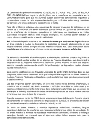 La Conselleria ha publicado un Decreto 127/2012, DE 3 D’AGOST PEL QUAL ES REGULA
ELPLURILINGÜISMEque regula el plurilingüismo en la enseñanza no universitaria en la
ComunitatValenciana para que los alumnos puedan adquirir las competencias lingüísticas y
comunicativas propias de cada etapa en las dos lenguas cooficiales, valenciano y castellano,
así como en una lengua extranjera, especialmente el inglés.
Para ello el Decreto establece dos programas de carácter progresivo de aplicación en los
centros de la Comunitat, que serán elaborados por los centros (PLC) y que se caracterizarán
por la enseñanza de contenidos curriculares en valenciano, en castellano y en inglés,
pudiéndose incorporar además otras lenguas extranjeras, los alumnos podrán estudiar un
cuarto idioma como el francés, el alemán o el italiano.
Así, la Conselleria podrá autorizar a los centros docentes que vehiculen en inglés al menos
un área, materia o módulo no lingüístico, la posibilidad de impartir adicionalmente en otra
lengua extranjera distinta al inglés un área materia o módulo más. Esta autorización estará
condicionada a la existencia, en el propio centro, de recursos humanos suficientes.
De este modo se confiere a los centros plena autonomía para decidir su proyecto lingüístico, el
centro consultará con las familias de los alumnos su Proyecto Lingüístico, que determinará la
lengua base de su programa (valenciano o castellano) y cómo impartirá las otras dos lenguas,
siempre y cuando cuenten con la opinión del profesorado y de los padres, madres otutores
legales de los alumnos.
Cada centro establecerá en su Proyecto Lingüístico de Centro (PLC) la lengua base de sus
programas, valenciano o castellano, en la que se impartirá la mayoría de las áreas, materias o
módulos.Programa Plurilingüe en Castellano, en el que la lengua base para la enseñanza será
el castellano PPEC
Los dos programas podrán contemplar, en todos los niveles de las distintas enseñanzas, la
presencia en el currículo de áreas, materias o módulos impartidos en valenciano y en
castellano independientemente de la lengua base del programa plurilingüe que se aplique, de
forma que, al menos y además de las áreas o materias lingüísticas, se pueda impartir una más
en la lengua que no es la base del programa.
Además, cuando un centro de PPEC decida voluntariamente en la Educación Primaria impartir
adicionalmente en valenciano elemento no lingüísticos del currículo, la preferencia la tendrán
los relacionados con el conocimiento del medio natural y social.
En todas las áreas, materias o módulos lingüísticos (valenciano, castellano, lenguas
extranjeras), la lengua de enseñanza será necesariamente la lengua objeto de aprendizaje. En
las áreas, materias o módulos no lingüísticos impartidos en valenciano, castellano o en lengua
extranjera, también se procurará que el alumnado utilice dichas lenguas tanto para la
comunicación oral como escrita.
 