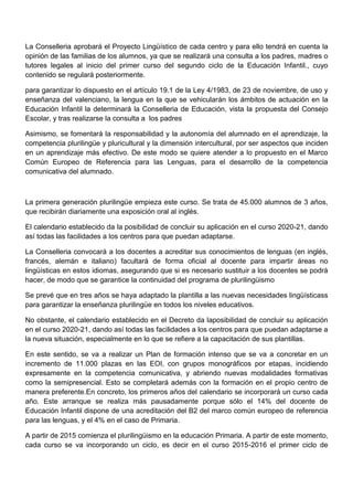 La Conselleria aprobará el Proyecto Lingüístico de cada centro y para ello tendrá en cuenta la
opinión de las familias de los alumnos, ya que se realizará una consulta a los padres, madres o
tutores legales al inicio del primer curso del segundo ciclo de la Educación Infantil., cuyo
contenido se regulará posteriormente.
para garantizar lo dispuesto en el artículo 19.1 de la Ley 4/1983, de 23 de noviembre, de uso y
enseñanza del valenciano, la lengua en la que se vehicularán los ámbitos de actuación en la
Educación Infantil la determinará la Conselleria de Educación, vista la propuesta del Consejo
Escolar, y tras realizarse la consulta a los padres
Asimismo, se fomentará la responsabilidad y la autonomía del alumnado en el aprendizaje, la
competencia plurilingüe y pluricultural y la dimensión intercultural, por ser aspectos que inciden
en un aprendizaje más efectivo. De este modo se quiere atender a lo propuesto en el Marco
Común Europeo de Referencia para las Lenguas, para el desarrollo de la competencia
comunicativa del alumnado.
La primera generación plurilingüe empieza este curso. Se trata de 45.000 alumnos de 3 años,
que recibirán diariamente una exposición oral al inglés.
El calendario establecido da la posibilidad de concluir su aplicación en el curso 2020-21, dando
así todas las facilidades a los centros para que puedan adaptarse.
La Conselleria convocará a los docentes a acreditar sus conocimientos de lenguas (en inglés,
francés, alemán e italiano) facultará de forma oficial al docente para impartir áreas no
lingüísticas en estos idiomas, asegurando que si es necesario sustituir a los docentes se podrá
hacer, de modo que se garantice la continuidad del programa de plurilingüismo
Se prevé que en tres años se haya adaptado la plantilla a las nuevas necesidades lingüísticass
para garantizar la enseñanza plurilingüe en todos los niveles educativos.
No obstante, el calendario establecido en el Decreto da laposibilidad de concluir su aplicación
en el curso 2020-21, dando así todas las facilidades a los centros para que puedan adaptarse a
la nueva situación, especialmente en lo que se refiere a la capacitación de sus plantillas.
En este sentido, se va a realizar un Plan de formación intenso que se va a concretar en un
incremento de 11.000 plazas en las EOI, con grupos monográficos por etapas, incidiendo
expresamente en la competencia comunicativa, y abriendo nuevas modalidades formativas
como la semipresencial. Esto se completará además con la formación en el propio centro de
manera preferente.En concreto, los primeros años del calendario se incorporará un curso cada
año. Este arranque se realiza más pausadamente porque sólo el 14% del docente de
Educación Infantil dispone de una acreditación del B2 del marco común europeo de referencia
para las lenguas, y el 4% en el caso de Primaria.
A partir de 2015 comienza el plurilingüismo en la educación Primaria. A partir de este momento,
cada curso se va incorporando un ciclo, es decir en el curso 2015-2016 el primer ciclo de
 