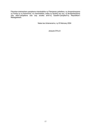 Fitondran-draharaham-panjakana miandraikitra ny Fitsinjaram-pahefana, ny Ampandrosoana
ny Faritra sy ny Kaominina, no miandraikitra, araka ny tandrify azy avy, ny fanatanterahana
izao didim-panjakana izao izay avoaka amin’ny Gazetim-panjakan’ny Repoblikan’i
Madagasikara.


                                   Natao tao Antananarivo, ny 03 febroary 2004



                                                 Jacques SYLLA




                                            17
 