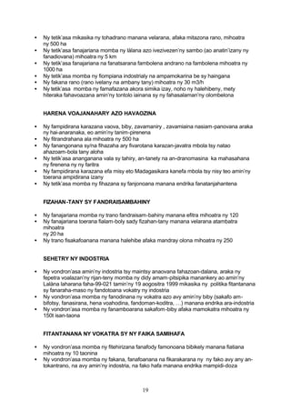 •   Ny tetik’asa mikasika ny tohadrano manana velarana, afaka mitazona rano, mihoatra
    ny 500 ha
•   Ny tetik’asa fanajariana momba ny làlana azo ivezivezen’ny sambo (ao anatin’izany ny
    fanadiovana) mihoatra ny 5 km
•   Ny tetik’asa fanajariana na fanatsarana fambolena andrano na fambolena mihoatra ny
    1000 ha
•   Ny tetik’asa momba ny fiompiana indostrialy na ampamokarina be sy haingana
•   Ny fakana rano (rano ivelany na ambany tany) mihoatra ny 30 m3/h
•   Ny tetik’asa momba ny famafazana akora simika izay, noho ny halehibeny, mety
    hiteraka fahavoazana amin’ny tontolo iainana sy ny fahasalaman’ny olombelona


    HARENA VOAJANAHARY AZO HAVAOZINA

•   Ny fampidirana karazana vaova, biby, zavamaniry , zavamiaina nasiam-panovana araka
    ny hai-anaranaka, eo amin’ny tanim-pirenena
•   Ny fitrandrahana ala mihoatra ny 500 ha
•   Ny fanangonana sy/na fihazaha ary fivarotana karazan-javatra mbola tsy natao
    ahazoam-bola tany aloha
•   Ny tetik’asa ananganana vala sy tahiry, an-tanety na an-dranomasina ka mahasahana
    ny firenena ny ny faritra
•   Ny fampidirana karazana efa misy eto Madagasikara kanefa mbola tsy nisy teo amin’ny
    toerana ampidirana izany
•   Ny tetik’asa momba ny fihazana sy fanjonoana manana endrika fanatanjahantena


    FIZAHAN-TANY SY FANDRAISAMBAHINY

•   Ny fanajariana momba ny trano fandraisam-bahiny manana efitra mihoatra ny 120
•   Ny fanajariana toerana fialam-boly sady fizahan-tany manana velarana atambatra
    mihoatra
    ny 20 ha
•   Ny trano fisakafoanana manana halehibe afaka mandray olona mihoatra ny 250


    SEHETRY NY INDOSTRIA

•   Ny vondron’asa amin’ny indostria tsy maintsy anaovana fahazoan-dalana, araka ny
    fepetra voalazan’ny rijan-teny momba ny didy amam-pitsipika manankery ao amin’ny
    Lalàna laharana faha-99-021 tamin’ny 19 aogositra 1999 mikasika ny politika fitantanana
    sy fanaraha-maso ny fandotoana vokatry ny indostria
•   Ny vondron’asa momba ny fanodinana ny vokatra azo avy amin’ny biby (sakafo am-
    bifotsy, fanasirana, hena voahodina, fandoman-koditra, …) manana endrika ara-indostria
•   Ny vondron’asa momba ny fanamboarana sakafom-biby afaka mamokatra mihoatra ny
    150t isan-taona


    FITANTANANA NY VOKATRA SY NY FAIKA SAMIHAFA

•   Ny vondron’asa momba ny fitehirizana fanafody famonoana bibikely manana fiatiana
    mihoatra ny 10 taonina
•   Ny vondron’asa momba ny fakana, fanafoanana na fikarakarana ny ny fako avy any an-
    tokantrano, na avy amin’ny indostria, na fako hafa manana endrika mampidi-doza



                                            19
 
