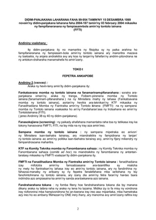 DIDIM-PANJAKANA LAHARANA FAHA 99-954 TAMIN'NY 15 DESAMBRA 1999
novain'ny didim-panjakana laharana faha 2004-167 tamin'ny 03 febroary 2004 mikasika
           ny fampifaneranana ny fampiasam-bola amin’ny tontolo iainana
                                      (FFTI)



Andininy voalohany :

       Ity didim-panjakana ity no mamaritra ny fitsipika sy ny paika arahina ho
fampifaneranana ny fampiasam-bola amin’ny tontolo iainana ary manoritra mazava
ny toetoetra, ny anjara andraikitra avy ary koa ny lanjan’ny fahefan’ny andrim-pitondrana na
ny antokon-draharaha manamahefa ho amin’izany.


                                           TOKO I

                                  FEPETRA ANKAPOBE

Andininy 2 (vaovao) :
      Araka ny hevin-teny amin’ity didim-panjakana ity:

Fankatoavana momba ny tontolo iainana na fanamarinam-pifanarahana : soratra ara-
panjakana omen’ny, araka ny tranga, Foibem-pirenena momba ny Tontolo
iainana (fanamarinam-pifanarahana ) na ny Minisitera miahy ny lahasa (Fankatoavana
momba ny tontolo iainana), aorian’ny hevitra ara-teknikan’ny KTF mikasika ny
Fanadihadiana Momba ny Fiantraika amin’ny Tontolo I inana (FMFTI) na ny sampana
                                                     a
momba ny Tontolo iainana voakasika ho an’ny Fandaharan’asa ny Irotsahana eo amin’ny
TontoloIainana (FITI).
( jereo Andininy 38 sy 40 ny didim-panjakana).

Fanasokajiana (screening) : ny paikady ahafahana mamantatra raha toa ny tetikasa iray ka
tokony hanaovana FMFTI, FITI, na tsy mila na ny iray aza amin’ireo.

Sampana momba ny tontolo iainana : ny sampana mipetraka eo anivon’
ny Minisitera isan-tsehatra tsirairay, ary miandraikitra ny fampidirana ny lanjan’
ny tontolo iainana ao amin’ny politika isan-tsehatra tsirairay avy, amin’ny fijery mikendry ny
fampandrosoana maharitra.

KTF na Komity Teknika momba ny Fanombanana sahaza : ny Komity Teknika momba ny
Fanombanana sahaza (comité ad hoc) no miandraikitra ny fanombanana ny antontan-
taratasy mikasika ny FMFTI voalazan’ity didim-panjakana ity.

FMFTI na Fanadihadiana Momba ny Fiantraika amin’ny Tontolo iainana : fanadihadiana
izay      mifototra    amin’ny      famoaboasana       ara-tsiantifika   sy      mialoha
ny mety ho fiantraikan’ny lahasa iray eo a min’ny tontolo iainana, ary ny fandinihina ny
fahazoa-manaiky ny antoany sy ny fepetra fanalefahana mba iantohana ny tsy
fanohintohinana ny tontolo iainana, ary izany dia amin’ny fetra faran’ny hai-tao tsara
indrindra azo ampiasaina ka amin’ny sanda ara-toekarena azo iainana.

Fandraharahana tokana : ny fomba fiteny hoe fandraharahana tokana dia tsy manana
dikany araka ny lalàna raha ny araka ny tena ho lazaina. Midika izy io fa misy ny vondrona
iray noforonina mba hampivondrona ho an-toerana iray ireo asa miparitaka, mba hametraka
azy ireo ho eo ambany fifehezan’ny ONE irery ihany, ary manorina avy amin’izany rafitra iray



                                              2
 