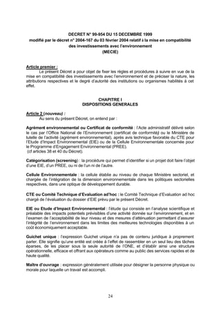 DECRET N° 99-954 DU 15 DECEMBRE 1999
 modifié par le décret n° 2004-167 du 03 février 2004 relatif à la mise en compatibilité
                      des investissements avec l’environnement
                                       (MECIE)


Article premier :
         Le présent Décret a pour objet de fixer les règles et procédures à suivre en vue de la
mise en compatibilité des investissements avec l’environnement et de préciser la nature, les
attributions respectives et le degré d’autorité des institutions ou organismes habilités à cet
effet.


                                       CHAPITRE I
                                DISPOSITIONS GENERALES

Article 2 (nouveau) :
       Au sens du présent Décret, on entend par :

Agrément environnemental ou Certificat de conformité : l’Acte administratif délivré selon
le cas par l’Office National de l’Environnement (certificat de conformité) ou le Ministère de
tutelle de l’activité (agrément environnemental), après avis technique favorable du CTE pour
l’Etude d’Impact Environnemental (EIE) ou de la Cellule Environnementale concernée pour
le Programme d’Engagement Environnemental (PREE).
 (cf articles 38 et 40 du Décret).

Catégorisation (screening) : la procédure qui permet d’identifier si un projet doit faire l’objet
d’une EIE, d’un PREE, ou ni de l’un ni de l’autre.

Cellule Environnementale : la cellule établie au niveau de chaque Ministère sectoriel, et
chargée de l’intégration de la dimension environnementale dans les politiques sectorielles
respectives, dans une optique de développement durable.

CTE ou Comité Technique d’Evaluation ad’hoc : le Comité Technique d’Evaluation ad hoc
chargé de l’évaluation du dossier d’EIE prévu par le présent Décret.

EIE ou Etude d’Impact Environnemental : l’étude qui consiste en l’analyse scientifique et
préalable des impacts potentiels prévisibles d’une activité donnée sur l’environnement, et en
l’examen de l’acceptabilité de leur niveau et des mesures d’atténuation permettant d’assurer
l’intégrité de l’environnement dans les limites des meilleures technologies disponibles à un
coût économiquement acceptable.

Guichet unique : l’expression Guichet unique n’a pas de contenu juridique à proprement
parler. Elle signifie qu’une entité est créée à l’effet de rassembler en un seul lieu des tâches
éparses, de les placer sous la seule autorité de l’ONE, et d’établir ainsi une structure
opérationnelle, efficace et offrant aux opérateurs comme au public des services rapides et de
haute qualité.

Maître d’ouvrage : expression généralement utilisée pour désigner la personne physique ou
morale pour laquelle un travail est accompli.




                                               24
 