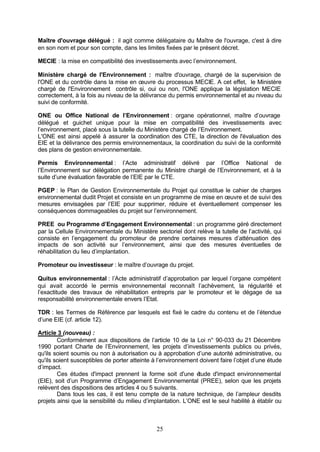Maître d'ouvrage délégué : il agit comme délégataire du Maître de l'ouvrage, c'est à dire
en son nom et pour son compte, dans les limites fixées par le présent décret.

MECIE : la mise en compatibilité des investissements avec l’environnement.

Ministère chargé de l'Environnement : maître d'ouvrage, chargé de la supervision de
l'ONE et du contrôle dans la mise en œuvre du processus MECIE. A cet effet, le Ministère
chargé de l'Environnement contrôle si, oui ou non, l'ONE applique la législation MECIE
correctement, à la fois au niveau de la délivrance du permis environnemental et au niveau du
suivi de conformité.

ONE ou Office National de l’Environnement : organe opérationnel, maître d’ouvrage
délégué et guichet unique pour la mise en compatibilité des investissements avec
l’environnement, placé sous la tutelle du Ministère chargé de l’Environnement.
L'ONE est ainsi appelé à assurer la coordination des CTE, la direction de l'évaluation des
EIE et la délivrance des permis environnementaux, la coordination du suivi de la conformité
des plans de gestion environnementale.

Permis Environnemental : l’Acte administratif délivré par l’Office National de
l’Environnement sur délégation permanente du Ministre chargé de l’Environnement, et à la
suite d’une évaluation favorable de l’EIE par le CTE.

PGEP : le Plan de Gestion Environnementale du Projet qui constitue le cahier de charges
environnemental dudit Projet et consiste en un programme de mise en œuvre et de suivi des
mesures envisagées par l’EIE pour supprimer, réduire et éventuellement compenser les
conséquences dommageables du projet sur l’environnement.

PREE ou Programme d’Engagement Environnemental : un programme géré directement
par la Cellule Environnementale du Ministère sectoriel dont relève la tutelle de l’activité, qui
consiste en l’engagement du promoteur de prendre certaines mesures d’atténuation des
impacts de son activité sur l’environnement, ainsi que des mesures éventuelles de
réhabilitation du lieu d’implantation.

Promoteur ou investisseur : le maître d’ouvrage du projet.

Quitus environnemental : l’Acte administratif d’approbation par lequel l’organe compétent
qui avait accordé le permis environnemental reconnaît l’achèvement, la régularité et
l’exactitude des travaux de réhabilitation entrepris par le promoteur et le dégage de sa
responsabilité environnementale envers l’Etat.

TDR : les Termes de Référence par lesquels est fixé le cadre du contenu et de l’étendue
d’une EIE (cf. article 12).

Article 3 (nouveau) :
        Conformément aux dispositions de l’article 10 de la Loi n° 90-033 du 21 Décembre
1990 portant Charte de l’Environnement, les projets d’investissements publics ou privés,
qu'ils soient soumis ou non à autorisation ou à approbation d’une autorité administrative, ou
qu'ils soient susceptibles de porter atteinte à l’environnement doivent faire l’objet d’une étude
d’impact.
        Ces études d'impact prennent la forme soit d'une é      tude d'impact environnemental
(EIE), soit d’un Programme d’Engagement Environnemental (PREE), selon que les projets
relèvent des dispositions des articles 4 ou 5 suivants.
        Dans tous les cas, il est tenu compte de la nature technique, de l’ampleur desdits
projets ainsi que la sensibilité du milieu d’implantation. L’ONE est le seul habilité à établir ou



                                               25
 