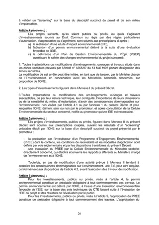 à valider un "screening" sur la base du descriptif succinct du projet et de son milieu
d’implantation.

Article 4 (nouveau) :
        Les projets suivants, qu’ils soient publics ou privés, ou qu’ils s’agissent
d’investissements soumis au Droit Commun ou régis par des règles particulières
d’autorisation, d’approbation ou d’agrément, sont soumis aux prescriptions ci-après :
        a) la réalisation d'une étude d’impact environnemental (EIE),
        b) l’obtention d’un permis environnemental délivré à la suite d’une évaluation
            favorable de l’EIE,
        c) la délivrance d’un Plan de Gestion Environnementale du Projet (PGEP)
            constituant le cahier des charges environnemental du projet concerné.

1. Toutes implantations ou modifications d’aménagements, ouvrages et travaux situés dans
les zones sensibles prévues par l’Arrêté n° 4355/97 du 13 Mai 1997 portant désignation des
zones sensibles.
La modification de cet arrêté peut être initiée, en tant que de besoin, par le Ministre chargé
de l’Environnement, en concertation avec les Ministères sectoriels concernés, sur
proposition de l’ONE.

2. Les types d’investissements figurant dans l’Annexe I du présent Décret.

3.Toutes implantations ou modifications des am énagements, ouvrages et travaux
susceptibles, de par leur nature technique, leur contiguïté, l’importance de leurs dimensions
ou de la sensibilité du milieu d’implantation, d’avoir des conséquences dommageables sur
l’environnement, non visées par l’article 4.1 ou par l’annexe 1 du présent Décret et pour
lesquelles l’ONE, dûment saisi ou non par le promoteur, et après consultation de la Cellule
Environnementale du secteur concerné, notifie au promoteur qu’une EIE est nécessaire.

Article 5 (nouveau) :
       Les projets d’investissements, publics ou privés, figurant dans l’Annexe II du présent
Décret sont soumis aux prescriptions ci-après, suivant les résultats d’un "screening"
préalable établi par l’ONE sur la base d’un descriptif succinct du projet présenté par l   e
promoteur :

   - la production par l’investisseur d’un Programme d’Engagement Environnemental
   (PREE) dont le contenu, les conditions de recevabilité et les modalités d’application sont
   définis par voie réglementaire et par les dispositions transitoires du présent Décret.
   - une évaluation du PREE par la Cellule Environnementale du Ministère sectoriel
   directement concerné, qui établira et enverra les rapports y afférents au Ministère chargé
   de l’environnement et à l’ONE.

        Toutefois, en cas de modification d’une activité prévue à l’Annexe II tendant à
accroître les conséquences dommageables sur l’environnement, une EIE peut être requise,
conformément aux dispositions de l’article 4.3, avant l’exécution des travaux de modification.

Article 6 (nouveau) :
        Pour les investissements, publics ou privés, visés à l’article 4, le permis
environnemental constitue un préalable obligatoire à tout commencement des travaux. Le
permis environnemental est délivré par l’ONE, à l’issue d’une évaluation environnementale
favorable de l’EIE, sur la base des avis techniques du CTE faisant suite à l’évaluation de
l’EIE du projet et des résultats de l’évaluation par le public.
        Pour les investissements, publics ou privés, visés à l’article 5, l’approbation du PREE
constitue un préalable o   bligatoire à tout commencement des travaux. L’approbation du



                                              26
 