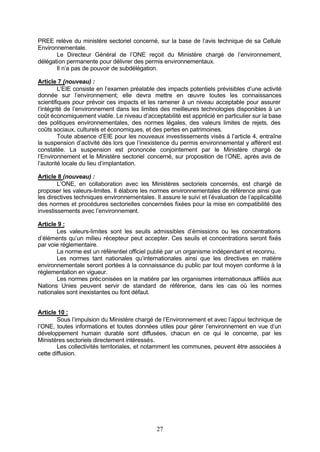 PREE relève du ministère sectoriel concerné, sur la base de l’avis technique de sa Cellule
Environnementale.
       Le Directeur Général de l’ONE reçoit du Ministère chargé de l’environnement,
délégation permanente pour délivrer des permis environnementaux.
       Il n’a pas de pouvoir de subdélégation.

Article 7 (nouveau) :
         L’EIE consiste en l’examen préalable des impacts potentiels prévisibles d’une activité
donnée sur l’environnement; elle devra mettre en œuvre toutes les connaissances
scientifiques pour prévoir ces impacts et les ramener à un niveau acceptable pour assurer
l’intégrité de l’environnement dans les limites des meilleures technologies disponibles à un
coût économiquement viable. Le niveau d’acceptabilité est apprécié en particulier sur la base
des politiques environnementales, des normes légales, des valeurs limites de rejets, des
coûts sociaux, culturels et économiques, et des pertes en patrimoines.
         Toute absence d’EIE pour les nouveaux investissements visés à l’article 4, entraîne
la suspension d’activité dès lors que l’inexistence du permis environnemental y afférent est
constatée. La suspension est prononcée conjointement par le Ministère chargé de
l’Environnement et le Ministère sectoriel concerné, sur proposition de l’ONE, après avis de
l’autorité locale du lieu d’implantation.

Article 8 (nouveau) :
        L’ONE, en collaboration avec les Ministères sectoriels concernés, est chargé de
proposer les valeurs-limites. Il élabore les normes environnementales de référence ainsi que
les directives techniques environnementales. Il assure le suivi et l’évaluation de l’applicabilité
des normes et procédures sectorielles concernées fixées pour la mise en compatibilité des
investissements avec l’environnement.

Article 9 :
       Les valeurs-limites sont les seuils admissibles d’émissions ou les concentrations
d’éléments qu’un milieu récepteur peut accepter. Ces seuils et concentrations seront fixés
par voie réglementaire.
       La norme est un référentiel officiel publié par un organisme indépendant et reconnu.
       Les normes tant nationales qu’internationales ainsi que les directives en matière
environnementale seront portées à la connaissance du public par tout moyen conforme à la
réglementation en vigueur.
       Les normes préc onisées en la matière par les organismes internationaux affiliés aux
Nations Unies peuvent servir de standard de référence, dans les cas où les normes
nationales sont inexistantes ou font défaut.


Article 10 :
        Sous l’impulsion du Ministère chargé de l’Environnement et avec l’appui technique de
l’ONE, toutes informations et toutes données utiles pour gérer l’environnement en vue d’un
développement humain durable sont diffusées, chacun en ce qui le concerne, par les
Ministères sectoriels directement intéressés.
        Les collectivités territoriales, et notamment les communes, peuvent être associées à
cette diffusion.




                                               27
 