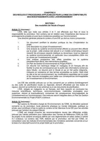 CHAPITRE II
 DES REGLES ET PROCEDURES APPLICABLES POUR LA MISE EN COMPATIBILITE
             DES INVESTISSEMENTS AVEC L'ENVIRONNEMENT


                                       SECTION I
                             Des modalités de l'étude d'impact

Article 11 (nouveau) :
       L’EIE, telle que visée aux articles 3 et 7, est effectuée aux frais et sous la
responsabilité du promoteur. Son contenu est en relation avec l’importance des travaux et
aménagements projetés et avec leurs incidences possibles sur l’environnement.
       Une directive générale précise le contenu d’une EIE qui doit au moins comprendre :

       1.         Un document certifiant la situation juridique du lieu d’implantation du
                  projet;
       2.         Une description du projet d’investissement ;
       3.         Une analyse du système environnemental affecté ou pouvant être affecté
                  par le projet ; cette analyse doit aboutir à un modèle schématique faisant
                  ressortir les principaux aspects (statique ou dynamique, local ou régional)
                  du système environnemental, en particulier ceux susceptibles d’être mis
                  en cause par l’investissement projeté ;
       4.         Une analyse prospective des effets possibles sur le système
                  précédemment décrit, des interventions projetées ;
       5.         Un Plan de Gestion Environnemental du Projet (PGEP) ;
       6.         Un résumé non technique rédigé en malagasy et en français, afin de
                  faciliter la prise de connaissance par le public des informations contenues
                  dans l’étude ; ce résumé joint à l’étude et qui en fait partie intégrante,
                  indiquera en substance en des termes accessibles au public, l’état initial
                  du site et de son environnement, les modifications apportées par le projet
                  et les mesures envisagées pour pallier aux conséquences dommageables
                  de l’investissement à l’environnement.

         Les EIE des activités prévues sur un lieu concerné par un schéma d’aménagement
ou des outils de planification locale ou régionale, dûment officialisés par des textes en
vigueur, devront se conformer à ces schémas ou à ces documents de planification.
         L’EIE, rédigée en malgache ou en français, doit faire ressortir en conclusion les
mesures scientifiques, techniques, socio-économiques, matérielles envisagées pour
supprimer, réduire et éventuellement, compenser les conséquences dommageables de
l’investissement sur l’environnement. Ces mesures seront intégrées dans un Plan de Gestion
Environnementale du Projet (PGEP) ci-dessus.

Article 12 (nouveau) :
        Sur saisine du Ministère chargé de l’Environnement, de l’ONE, du Ministère sectoriel
concerné ou du promoteur, toute personne physique ou morale intéressée, publique ou
privée, peut contribuer à fixer le cadre du contenu et de l’étendue d’une EIE pour les activités
prévues par l’article 4 du présent Décret.
        L’ONE est chargé d’inscrire les recommandations issues des différentes entités
prévues par l’alinéa précédent pour l’élaboration des Termes de Référence (TDR) de l’EIE
de projets d’une certaine envergure définie par voie réglementaire et celles visées à l’article
4.3 ci-dessus. Le contenu des TDR, élaboré par le promoteur, est fixé par l’ONE, en
consultation avec les Cellules Environnementales des ministères sectoriels concernés et sur
la base d’un descriptif succinct du projet établi par le promoteur.




                                              28
 