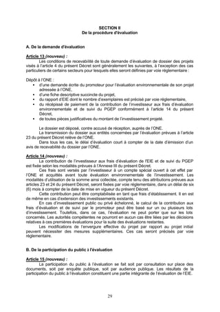 SECTION II
                                De la procédure d'évaluation


A. De la demande d'évaluation

Article 13 (nouveau) :
        Les conditions de recevabilité de toute demande d’évaluation de dossier des projets
visés à l’article 4 du présent Décret sont généralement les suivantes, à l’exception des cas
particuliers de certains secteurs pour lesquels elles seront définies par voie réglementaire :

Dépôt à l’ONE :
   • d’une demande écrite du promoteur pour l’évaluation environnementale de son projet
       adressée à l’ONE,
   • d’une fiche descriptive succincte du projet,
   • du rapport d’EIE dont le nombre d’exemplaires est précisé par voie réglementaire,
   • du récépissé de paiement de la contribution de l’investisseur aux frais d’évaluation
       environnementale et de suivi du PGEP conformément à l’article 14 du présent
       Décret,
   • de toutes pièces justificatives du montant de l’investissement projeté.

       Le dossier est déposé, contre accusé de réception, auprès de l’ONE.
       La transmission du dossier aux entités concernées par l’évaluation prévues à l’article
23 du présent Décret relève de l’ONE.
       Dans tous les cas, le délai d’évaluation court à compter de la date d’émission d’un
avis de recevabilité du dossier par l’ONE.

Article 14 (nouveau) :
        La contribution de l’investisseur aux frais d’évaluation de l'EIE et de suivi du PGEP
est fixée selon les modalités prévues à l’Annexe III du présent Décret.
        Ces frais sont versés par l’investisseur à un compte spécial ouvert à cet effet par
l’ONE et acquittés avant toute évaluation environnementale de l’investissement. Les
modalités d’utilisation de la somme ainsi collectée, compte tenu des attributions prévues aux
articles 23 et 24 du présent Décret, seront fixées par voie réglementaire, dans un délai de six
(6) mois à compter de la date de mise en vigueur du présent Décret.
        Cette contribution peut être comptabilisée en tant que frais d’établissement. Il en est
de même en cas d’extension des investissements existants.
        En cas d’investissement public ou privé échelonné, le calcul de la contribution aux
frais d’évaluation et de suivi par le promoteur peut être basé sur un ou plusieurs lots
d’investissement. Toutefois, dans ce cas, l’évaluation ne peut porter que sur les lots
concernés. Les autorités compétentes ne pourront en aucun cas être liées par les décisions
relatives à ces premières évaluations pour la suite des évaluations restantes.
        Les modifications de l’envergure effective du projet par rapport au projet initial
peuvent nécessiter des mesures supplémentaires. Ces cas seront précisés par voie
réglementaire.


B. De la participation du public à l'évaluation

Article 15 (nouveau) :
        La participation du public à l’évaluation se fait soit par consultation sur place des
documents, soit par enquête publique, soit par audience publique. Les résultats de la
participation du public à l’évaluation constituent une partie intégrante de l’évaluation de l’EIE.




                                               29
 