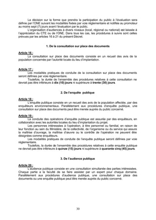 La décision sur la forme que prendra la participation du public à l’évaluation sera
définie par l’ONE suivant les modalités fixées par voie réglementaire et notifiée au promoteur
au moins sept (7) jours avant l’évaluation par le public.
        L’organisation d’audiences à divers niveaux (local, régional ou national) est laissée à
l’appréciation du CTE ou de l’ONE. Dans tous les cas, les procédures à suivre sont celles
prévues par les articles 16 à 21 du présent Décret.


                      1. De la consultation sur place des documents

Article 16 :
       La consultation sur place des documents consiste en un recueil des avis de la
population concernée par l’autorité locale du lieu d’implantation.


Article 17 :
        Les modalités pratiques de conduite de la consultation sur place des documents
seront définies par voie réglementaire.
        Toutefois, la durée de l’ensemble des procédures relatives à cette consultation ne
devrait pas être inférieure à dix (10) jours ni supérieure à trente (30) jours.


                                 2. De l’enquête publique

Article 18 :
       L’enquête publique consiste en un recueil des avis de la population affectée, par des
enquêteurs environnementaux. Parallèlement aux procédures d’enquête publique, une
consultation sur place des documents peut être menée auprès du public concerné.

Article 19 :
        La conduite des opérations d’enquête publique est assurée par des enquêteurs, en
collaboration avec les autorités locales du lieu d’implantation du projet.
        Les personnes intéressées à l’opération, à titre personnel ou familial, en raison de
leur fonction au sein du Ministère, de la collectivité, de l’organisme ou du service qui assure
la maîtrise d’ouvrage, la maîtrise d’œuvre ou le contrôle de l’opération ne peuvent être
désignées comme enquêteurs.
        Les modalités pratiques de conduite de l’enquête publique seront définies par voie
réglementaire.
        Toutefois, la durée de l’ensemble des procédures relatives à cette enquête publique
ne devrait pas être inférieure à quinze (15) jours ni supérieure à quarante cinq (45) jours.


                                 3. De l’audience publique

Article 20 :
        L’audience publique consiste en une consultation simultanée des parties intéressées.
Chaque partie a la faculté de se faire assister par un expert pour chaque domaine.
Parallèlement aux procédures d’audience publique, une consultation sur place des
documents ou une enquête publique peut être menée auprès du public concerné.




                                              30
 