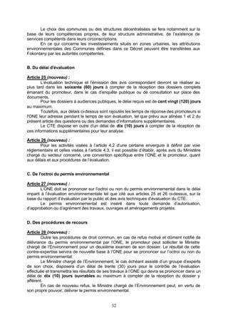 Le choix des communes ou des structures décentralisées se fera notamment sur la
base de leurs compétences propres, de leur structure administrative, de l’existence de
services compétents dans leurs circonscriptions.
       En ce qui concerne les investissements situés en zones urbaines, les attributions
environnementales des Communes définies dans ce Décret peuvent être transférées aux
Fokontany par les autorités compétentes.


B. Du délai d'évaluation

Article 25 (nouveau) :
        L’évaluation technique et l’émission des avis correspondant devront se réaliser au
plus tard dans les soixante (60) jours à compter de la réception des dossiers complets
émanant du promoteur, dans le cas d’enquête publique ou de consultation sur place des
documents.
        Pour les dossiers à audiences publiques, le délai requis est de cent vingt (120) jours
au maximum.
        Toutefois, aux délais ci-dessus sont rajoutés les temps de réponse des promoteurs si
l'ONE leur adresse pendant le temps de son évaluation, tel que prévu aux alinéas 1 et 2 du
présent article des questions ou des demandes d’informations supplémentaires.
        Le CTE dispose en outre d’un délai de dix (10) jours à compter de la réception de
ces informations supplémentaires pour leur analyse.

Article 26 (nouveau) :
       Pour les activités visées à l’article 4.2 d’une certaine envergure à définir par voie
réglementaire et celles visées à l’article 4.3, il est possible d’établir, après avis du Ministère
chargé du secteur concerné, une convention spécifique entre l’ONE et le promoteur, quant
aux délais et aux procédures de l’évaluation.


C. De l'octroi du permis environnemental

Article 27 (nouveau) :
       L’ONE doit se prononcer sur l’octroi ou non du permis environnemental dans le délai
imparti à l’évaluation environnementale tel que cité aux articles 25 et 26 ci-dessus, sur la
base du rapport d’évaluation par le public et des avis techniques d’évaluation du CTE.
       Le permis environnemental est inséré dans toute demande d’autorisation,
d’approbation ou d’agrément des travaux, ouvrages et aménagements projetés.


D. Des procédures de recours

Article 28 (nouveau) :
        Outre les procédures de droit commun, en cas de refus motivé et dûment notifié de
délivrance du permis environnemental par l’ONE, le promoteur peut solliciter le Ministre
chargé de l’Environnement pour un deuxième examen de son dossier. Le résultat de cette
contre-expertise servira de nouvelle base à l’ONE pour se prononcer sur l’octroi ou non du
permis environnemental.
        Le Ministre chargé de l’Environnement, le cas échéant assisté d’un groupe d’experts
de son choix, disposera d’un délai de trente (30) jours pour le contrôle de l’évaluation
effectuée et transmettra les résultats de ses travaux à l’ONE qui devra se prononcer dans un
délai de dix (10) jours ouvrables au maximum à compter de la réception du dossier y
afférent.
        En cas de nouveau refus, le Ministre chargé de l’Environnement peut, en vertu de
son propre pouvoir, délivrer le permis environnemental.


                                               32
 