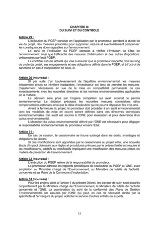 CHAPITRE III
                                DU SUIVI ET DU CONTROLE

Article 29 :
        L’exécution du PGEP consiste en l’application par le promoteur, pendant la durée de
vie du projet, des mesures prescrites pour supprimer, réduire et éventuellement compenser
les conséquences dommageables sur l’environnement.
        Le suivi de l’exécution du PGEP consiste à vérifier l’évolution de l’état de
l’environnement ainsi que l’efficacité des mesures d’atténuation et des autres dispositions
préconisées par ledit PGEP.
        Le contrôle est une activité qui vise à assurer que le promoteur respecte, tout au long
du cycle du projet, ses engagements et ses obligations définis dans le PGEP, et à l’octroi de
sanctions en cas d’inapplication de ceux–ci.


Article 30 (nouveau) :
        Si par suite d’un bouleversement de l’équilibre environnemental, les mesures
initialement prises se révèlent inadaptées, l’investisseur est tenu de prendre les mesures
d’ajustement nécessaires en vue de la mise en compatibilité permanente de ces
investissements avec les nouvelles directives et les normes environnementales applicables
en la matière.
        La décision sera prise par l’organe compétent qui avait accordé le permis
environnemental. La décision précisera les nouvelles mesures correctrices et/ou
compensatoires retenues ainsi que le délai d’exécution qui ne pourra dépasser les trois ans.
        Avant la fermeture du projet, le promoteur doit procéder à un audit environnemental
dont les modalités de mise en œuvre seront définies dans des directives techniques
environnementales. Cet audit est soumis à l’ONE pour évaluation et pour délivrance d’un
quitus environnemental.
        L’obtention du quitus environnemental délivré par l’ONE est nécessaire pour dégager
la responsabilité environnementale du promoteur envers l’Etat.

Article 31 :
        En cas de cession, le cessionnaire se trouve subrogé dans les droits, avantages et
obligations du cédant.
        Si des modifications sont apportées par le cessionnaire au projet initial, une nouvelle
étude d’impact obéissant aux règles et procédures prévues par le présent texte est requise si
les modifications, additifs ou rectificatifs impliquent une modification des mesures prises en
matière de protection de l’environnement.

Article 32 (nouveau) :
       L’exécution du PGEP relève de la responsabilité du promoteur.
       Le promoteur adresse les rapports périodiques de l’exécution du PGEP à l’ONE, avec
ampliation au Ministère chargé de l’Environnement, au Ministère de tutelle de l’activité
concernée et au Maire de la Commune d’implantation.

Article 33 (nouveau) :
        Pour les projets visés à l’article 4 du présent Décret, les travaux de suivi sont assurés
conjointement par le Ministère chargé de l'Environnement, le Ministère de tutelle de l'activité
concernée et l'ONE. La coordination du suivi de la conformité des Plans de Gestion
Environnementale est assurée par l'ONE qui peut, en cas de nécessité dictée par la
spécificité et l'envergure du projet, solliciter le service d’autres entités ou experts.




                                               33
 