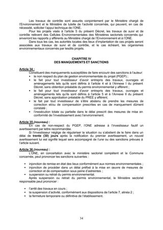 Les travaux de contrôle sont assurés conjointement par le Ministère chargé de
l’Environnement et le Ministère de tutelle de l’activité concernée, qui peuvent, en cas de
nécessité, solliciter l’appui technique de l’ONE.
        Pour les projets visés à l’article 5 du présent Décret, les travaux de suivi et de
contrôle relèvent des Cellules Environnementales des Ministères sectoriels concernés qui
enverront les rapports y afférents au Ministère chargé de l’Environnement et à l’ONE.
        Dans tous les cas, les autorités locales des lieux d’implantation de ces projets seront
associées aux travaux de suivi et de contrôle, et le cas échéant, les organismes
environnementaux concernés par lesdits projets.


                                    CHAPITRE IV
                           DES MANQUEMENTS ET SANCTIONS

Article 34 :
       Constituent des manquements susceptibles de faire encourir des sanctions à l’auteur:
       • le non respect du plan de gestion environnementale du projet (PGEP) ;
       • le fait pour tout investisseur d’avoir entrepris des travaux, ouvrages et
           aménagements tels qu’ils sont définis à l’article 4 et à l’Annexe I du présent
           Décret, sans obtention préalable du permis environnemental y afférent ;
       • le fait pour tout investisseur d’avoir entrepris des travaux, ouvrages et
           aménagements tels qu’ils sont définis à l’article 5 et à l’Annexe II du présent
           Décret, sans approbation préalable du PREE y afférent;
       • le fait par tout investisseur de s’être abstenu de prendre les mesures de
           correction et/ou de compensation prescrites en cas de manquement dûment
           constaté ;
       • l’inexécution totale ou partielle dans le délai prescrit des mesures de mise en
           conformité de l’investissement avec l’environnement.

Article 35 (nouveau) :
          En cas de non-respect du PGEP, l’ONE adresse à l’investisseur fautif un
avertissement par lettre recommandée.
          Si l’investisseur néglige de régulariser la situation ou s’abstient de le faire dans un
délai de trente (30) jours après la notification du premier avertissement, un nouvel
avertissement lui est signifié lequel sera accompagné de l’une ou des sanctions prévues à
l’article suivant.

Article 36 (nouveau) :
       L’ONE, en concertation avec le ministère sectoriel compétent et la Commune
concernée, peut prononcer les sanctions suivantes :

   •  injonction de remise en état des lieux conformément aux normes environnementales ;
   •  injonction de procéder dans un délai préfixé à la mise en œuvre de mesures de
      correction et de compensation sous peine d’astreintes ;
   • suspension ou retrait du permis environnemental.
      Après suspension ou retrait du permis environnemental, le Ministère sectoriel
responsable peut prononcer :

   •   l’arrêt des travaux en cours ;
   •   la suspension d’activité, conformément aux dispositions de l’article 7, alinéa 2 ;
   •   la fermeture temporaire ou définitive de l’établissement.




                                               34
 
