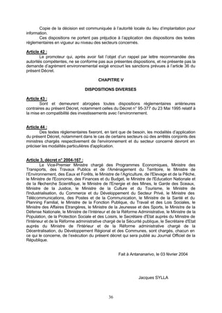 Copie de la décision est communiquée à l’autorité locale du lieu d’implantation pour
information.
       Ces dispositions ne portent pas préjudice à l’application des dispositions des textes
réglementaires en vigueur au niveau des secteurs concernés.

Article 42 :
        Le promoteur qui, après avoir fait l’objet d’un rappel par lettre recommandée des
autorités compétentes, ne se conforme pas aux présentes dispositions, et ne présente pas la
demande d’agrément environnemental exigé encourt les sanctions prévues à l’article 36 du
présent Décret.

                                        CHAPITRE V

                                 DISPOSITIONS DIVERSES

Article 43 :
        Sont et demeurent abrogées toutes dispositions réglementaires antérieures
contraires au présent Décret, notamment celles du Décret n° 95-377 du 23 Mai 1995 relatif à
la mise en compatibilité des investissements avec l’environnement.


Article 44 :
       Des textes réglementaires fixeront, en tant que de besoin, les modalités d’application
du présent Décret, notamment dans le cas de certains secteurs où des arrêtés conjoints des
ministres chargés respectivement de l'environnement et du secteur concerné devront en
préciser les modalités particulières d'application.


Article 3, décret n° 2004-167 :
         Le Vice-Premier Ministre chargé des Programmes Economiques, Ministre des
Transports, des Travaux Publics et de l'Aménagement du Territoire, le Ministre de
l’Environnement, des Eaux et Forêts, le Ministre de l’Agriculture, de l'Elevage et de la Pêche,
le Ministre de l'Economie, des Finances et du Budget, le Ministre de l'Education Nationale et
de la Recherche Scientifique, le Ministre de l'Energie et des Mines, le Garde des Sceaux,
Ministre de la Justice, le Ministre de la Culture et du Tourisme, le Ministre de
l'Industrialisation, du Commerce et du Développement du Secteur Privé, le Ministre des
Télécommunications, des Postes et de la Communication, le Ministre de la Santé et du
Planning Familial, le Ministre de la Fonction Publique, du Travail et des Lois Sociales, le
Ministre des Affaires Etrangères, le Ministre de la Jeunesse et des Sports, le Ministre de la
Défense Nationale, le Ministre de l’Intérieur et de la Réforme Administrative, le Ministre de la
Population, de la Protection Sociale et des Loisirs, le Secrétaire d'Etat auprès du Ministre de
l'Intérieur et de la Réforme administrative chargé de la Sécurité publique, le Secrétaire d'Etat
auprès du Ministre de l'Intérieur et de la Réforme administrative chargé de la
Décentralisation, du Développement Régional et des Communes, sont chargés, chacun en
ce qui le concerne, de l’exécution du présent décret qui sera publié au Journal Officiel de la
République.


                                                    Fait à Antananarivo, le 03 février 2004




                                                               Jacques SYLLA



                                              36
 
