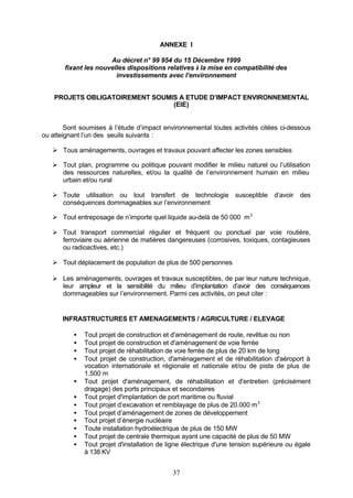 ANNEXE I

                      Au décret n° 99 954 du 15 Décembre 1999
       fixant les nouvelles dispositions relatives à la mise en compatibilité des
                        investissements avec l’environnement


    PROJETS OBLIGATOIREMENT SOUMIS A ETUDE D’IMPACT ENVIRONNEMENTAL
                                 (EIE)


        Sont soumises à l’étude d’impact environnemental toutes activités citées ci-dessous
ou atteignant l’un des seuils suivants :

   Ø Tous aménagements, ouvrages et travaux pouvant affecter les zones sensibles

   Ø Tout plan, programme ou politique pouvant modifier le milieu naturel ou l’utilisation
     des ressources naturelles, et/ou la qualité de l’environnement humain en milieu
     urbain et/ou rural

   Ø Toute utilisation ou tout transfert de technologie susceptible d’avoir des
     conséquences dommageables sur l’environnement

   Ø Tout entreposage de n’importe quel liquide au-delà de 50 000 m 3

   Ø Tout transport commercial régulier et fréquent ou ponctuel par voie routière,
     ferroviaire ou aérienne de matières dangereuses (corrosives, toxiques, contagieuses
     ou radioactives, etc.)

   Ø Tout déplacement de population de plus de 500 personnes

   Ø Les aménagements, ouvrages et travaux susceptibles, de par leur nature technique,
     leur ampleur et la sensibilité du milieu d’implantation d’avoir des conséquences
     dommageables sur l’environnement. Parmi ces activités, on peut citer :


       INFRASTRUCTURES ET AMENAGEMENTS / AGRICULTURE / ELEVAGE

          •   Tout projet de construction et d'aménagement de route, revêtue ou non
          •   Tout projet de construction et d'aménagement de voie ferrée
          •   Tout projet de réhabilitation de voie ferrée de plus de 20 km de long
          •   Tout projet de construction, d'aménagement et de réhabilitation d'aéroport à
              vocation internationale et régionale et nationale et/ou de piste de plus de
              1.500 m
          •   Tout projet d'aménagement, de réhabilitation et d'entretien (précisément
              dragage) des ports principaux et secondaires
          •   Tout projet d'implantation de port maritime ou fluvial
          •   Tout projet d’excavation et remblayage de plus de 20.000 m 3
          •   Tout projet d’aménagement de zones de développement
          •   Tout projet d’énergie nucléaire
          •   Toute installation hydroélectrique de plus de 150 MW
          •   Tout projet de centrale thermique ayant une capacité de plus de 50 MW
          •   Tout projet d'installation de ligne électrique d'une tension supérieure ou égale
              à 138 KV


                                             37
 
