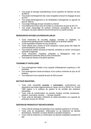 •   Tout projet de barrage hydroélectrique d'une superficie de rétention de plus
      de 500 ha
  •   Tout projet d’aménagement des voies navigables (incluant le dragage) de plus
      de 5 km
  •   Tout projet d'aménagement ou de réhabilitation hydroagricole ou agricole de
      plus de 1000 ha
  •   Tout projet d'élevage de type industriel ou intensif
  •   Tout prélèvement d'eau (eau de surface ou souterraine) de plus de 30 m 3/h
  •   Tout projet d’épandage de produits chimiques susceptible, de par son
      envergure, de porter atteinte à l'environnement et à la santé humaine


RESSOURCES NATURELLES RENOUVELABLES

  •   Toute introduction de nouvelles espèces, animales ou végétales, ou
      d'organismes génétiquement modifiés (OGM) sur le territoire national
  •   Toute exploitation forestière de plus de 500 ha
  •   Toute collecte et/ou chasse et vente d’espèces n’ayant jamais fait l’objet de
      commercialisation par le passé
  •   Tout projet de création de parcs et réserves, terrestres ou marins, d’envergure
      nationale et régionale
  •   Toute introduction d’espèces présentes à Madagascar mais non
      préalablement présentes dans la zone d’introduction
  •   Tout projet de chasse et de pêche sportives


TOURISME ET HOTELLERIE

  •   Tout aménagement hôtelier d’une capacité d'hébergement supérieure à 120
      chambres
  •   Tout aménagement récréo-touristique d’une surface combinée de plus de 20
      hectares
  •   Tout restaurant d’une capacité de plus de 250 couverts


SECTEUR INDUSTRIEL

  •   Toute unité industrielle soumise à autorisation, conformément aux
      dispositions des textes réglementaires en vigueur de la Loi 99-021 du 19 Août
      1999 relative à la politique de gestion et de contrôle des pollutions
      industrielles
  •   Toute unité de transformation de produits d'origine animale (conserverie,
      salaison, charcuterie, tannerie, …) de type industriel
  •   Toute unité de fabrication d'aliments du bétail permettant une capacité de
      production de plus de 150 t/an


GESTION DE PRODUITS ET DECHETS DIVERS

  •   Toute unité de stockage de pesticides d’une capacité supérieure à 10 tonnes
  •   Toute unité de récupération, d’élimination ou de traitement de déchets
      domestiques, industriels, et autres déchets à caractère dangereux
  •   Toute unité de traitement ou d’élimination de déchets hospitaliers excédant 50
      kg/j


                                    38
 