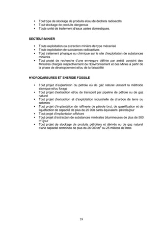 •   Tout type de stockage de produits et/ou de déchets radioactifs
  •   Tout stockage de produits dangereux
  •   Toute unité de traitement d’eaux usées domestiques.


SECTEUR MINIER

  •   Toute exploitation ou extraction minière de type mécanisé
  •   Toute exploitation de substances radioactives
  •   Tout traitement physique ou chimique sur le site d’exploitation de substances
      minières
  •   Tout projet de recherche d’une envergure définie par arrêté conjoint des
      Ministres chargés respectivement de l’Environnement et des Mines à partir de
      la phase de développement et/ou de la faisabilité


HYDROCARBURES ET ENERGIE FOSSILE

  •   Tout projet d’exploration du pétrole ou de gaz naturel utilisant la méthode
      sismique et/ou forage
  •   Tout projet d’extraction et/ou de transport par pipeline de pétrole ou de gaz
      naturel
  •   Tout projet d’extraction et d’exploitation industrielle de charbon de terre ou
      cokeries
  •   Tout projet d’implantation de raffinerie de pétrole brut, de gazéification et de
      liquéfaction de capacité de plus de 20 000 barils équivalent- pétrole/jour
  •   Tout projet d’implantation offshore
  •   Tout projet d’extraction de substances minérales bitumineuses de plus de 500
      m 3/jour
  •   Tout projet de stockage de produits pétroliers et dérivés ou de gaz naturel
      d’une capacité combinée de plus de 25 000 m 3 ou 25 millions de litres




                                     39
 