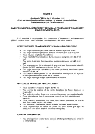 ANNEXE II

                       Au décret n°99 954 du 15 décembre 1999
       fixant les nouvelles dispositions relatives à la mise en compatibilité des
                        investissements avec l’environnement


INVESTISSEMENT OBLIGATOIREMENT SOUMIS À UN PROGRAMME D’ENGAG EMENT
                      ENVIRONNEMENTAL (PREE)



     Sont soumises à l’approbation d'un programme d’engagement environnemental
(PREE) toutes activités citées ci-dessous ou atteignant l’un des seuils suivants :


      INFRASTRUCTURES ET AMÉNAGEMENTS / AGRICULTURE / ELEVAGE

         •   Tout projet d'entretien périodique de route revêtue de plus de 20 km
         •   Tout projet d'entretien périodique de route non revêtue de plus de 30 km
         •   Toute industrie en phase d'exploitation
         •   Toute installation hydroélectrique d'une puissance comprise entre 50 et 150
             MW
         •   Tout projet de centrale thermique d'une puissance comprise entre 25 et 50
             MW
         •   Tout aménagement de terrain destiné à recevoir des équipements collectifs
             de plus de 5000 spectateurs ou de plus de 3 ha
         •   Tout projet de barrage hydroélectrique d'une superficie de rétention comprise
             entre 200 et 500 ha
         •   Tout p rojet d’aménagement ou de réhabilitation hydroagricole ou agricole
             d'une superficie comprise entre 200 et 1000 ha
         •   Tout projet d'élevage de type semi-industriel et artisanal


      RESSOURCES NATURELLES RENOUVELABLES

         •   Toute exploitation forestière de plus de 150 ha
         •   Tout permis de capture et de vente d'espèces de faune destinées à
             l'exportation
         •   Tout projet de création de parcs et réserves d’envergure communale et privée
         •   Toute réintroduction d’espèces dans une zone où elle était préalablement
             présente
         •   Toute utilisation ou déviation d’un cours d’eau classé, permanent, de plus de
             50% de son débit en période d’étiage
         •   Tout permis de collecte et de vente d'espèces destinées à l'exportation
         •   Toute augmentation de l'effort de pêche en zone marine par type de
             ressources (une étude de stock préalable est requise)


      TOURISME ET HOTELLERIE

         •   Tout aménagement hôtelier d’une capacité d'hébergement comprise entre 50
             et 120 chambres


                                           40
 