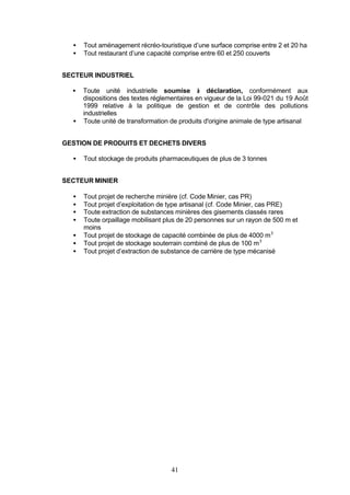 •   Tout aménagement récréo-touristique d’une surface comprise entre 2 et 20 ha
  •   Tout restaurant d’une capacité comprise entre 60 et 250 couverts


SECTEUR INDUSTRIEL

  •   Toute unité industrielle soumise à déclaration, conformément aux
      dispositions des textes réglementaires en vigueur de la Loi 99-021 du 19 Août
      1999 relative à la politique de gestion et de contrôle des pollutions
      industrielles
  •   Toute unité de transformation de produits d'origine animale de type artisanal


GESTION DE PRODUITS ET DECHETS DIVERS

  •   Tout stockage de produits pharmaceutiques de plus de 3 tonnes


SECTEUR MINIER

  •   Tout projet de recherche minière (cf. Code Minier, cas PR)
  •   Tout projet d’exploitation de type artisanal (cf. Code Minier, cas PRE)
  •   Toute extraction de substances minières des gisements classés rares
  •   Toute orpaillage mobilisant plus de 20 personnes sur un rayon de 500 m et
      moins
  •   Tout projet de stockage de capacité combinée de plus de 4000 m 3
  •   Tout projet de stockage souterrain combiné de plus de 100 m 3
  •   Tout projet d’extraction de substance de carrière de type mécanisé




                                    41
 