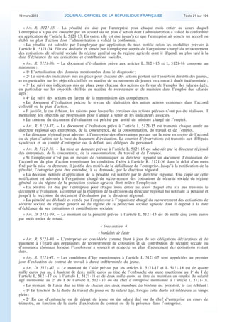 16 mars 2013                JOURNAL OFFICIEL DE LA RÉPUBLIQUE FRANÇAISE                                Texte 21 sur 104


       « Art. R. 5121-35. − La pénalité est due par l’entreprise pour chaque mois entier au cours duquel
    l’entreprise n’a pas été couverte par un accord ou un plan d’action dont l’administration a validé la conformité
    en application de l’article L. 5121-13. En outre, elle est due jusqu’à ce que l’entreprise ait conclu un accord ou
    établi un plan d’action dont l’administration a validé la conformité.
       « La pénalité est calculée par l’employeur par application du taux notifié selon les modalités prévues à
    l’article R. 5121-34. Elle est déclarée et versée par l’employeur auprès de l’organisme chargé du recouvrement
    des cotisations de sécurité sociale du régime général ou du régime agricole dont il dépend, au plus tard à la
    date d’échéance de ses cotisations et contributions sociales.
       « Art. R. 5121-36. − Le document d’évaluation prévu aux articles L. 5121-15 et L. 5121-16 comporte au
    minimum :
       « 1o L’actualisation des données mentionnées dans le diagnostic ;
       « 2o Le suivi des indicateurs mis en place pour chacune des actions portant sur l’insertion durable des jeunes,
    et en particulier sur les objectifs chiffrés en matière de recrutements de jeunes en contrat à durée indéterminée ;
       « 3o Le suivi des indicateurs mis en place pour chacune des actions en faveur de l’emploi des salariés âgés,
    en particulier sur les objectifs chiffrés en matière de recrutement et de maintien dans l’emploi des salariés
    âgés ;
       « 4o Le suivi des actions en faveur de la transmission des compétences.
       « Le document d’évaluation précise le niveau de réalisation des autres actions contenues dans l’accord
    collectif ou le plan d’action.
       « Il justifie, le cas échéant, les raisons pour lesquelles certaines des actions prévues n’ont pas été réalisées. Il
    mentionne les objectifs de progression pour l’année à venir et les indicateurs associés.
       « Le contenu du document d’évaluation est précisé par arrêté du ministre chargé de l’emploi.
       « Art. R. 5121-37. − Le document d’évaluation prévu à l’article L. 5121-15 est transmis chaque année au
    directeur régional des entreprises, de la concurrence, de la consommation, du travail et de l’emploi.
       « Le directeur régional peut adresser à l’entreprise des observations portant sur la mise en œuvre de l’accord
    ou du plan d’action sur la base du document d’évaluation. Le courrier d’observations est transmis aux délégués
    syndicaux et au comité d’entreprise ou, à défaut, aux délégués du personnel.
       « Art. R. 5121-38. − La mise en demeure prévue à l’article L. 5121-15 est adressée par le directeur régional
    des entreprises, de la concurrence, de la consommation, du travail et de l’emploi.
       « Si l’employeur n’est pas en mesure de communiquer au directeur régional un document d’évaluation de
    l’accord ou du plan d’action remplissant les conditions fixées à l’article R. 5121-36 dans le délai d’un mois
    fixé par la mise en demeure, il justifie des motifs de la défaillance de l’entreprise. Jusqu’à la notification de la
    pénalité, l’entreprise peut être entendue, à sa demande, par le directeur régional.
       « La décision motivée d’application de la pénalité est notifiée par le directeur régional. Une copie de cette
    notification est adressée à l’organisme chargé du recouvrement des cotisations de sécurité sociale du régime
    général ou du régime de la protection sociale agricole dont relève l’employeur.
       « La pénalité est due par l’entreprise pour chaque mois entier au cours duquel elle n’a pas transmis le
    document d’évaluation, à compter de la réception de la décision du directeur régional lui notifiant la pénalité et
    jusqu’à la réception du document d’évaluation par le directeur régional.
       « La pénalité est déclarée et versée par l’employeur à l’organisme chargé du recouvrement des cotisations de
    sécurité sociale du régime général ou du régime de la protection sociale agricole dont il dépend à la date
    d’échéance de ses cotisations et contributions sociales.
      « Art. D. 5121-39. − Le montant de la pénalité prévue à l’article L. 5121-15 est de mille cinq cents euros
    par mois entier de retard.
                                                       « Sous-section 4
                                                     « Modalités de l’aide
      « Art. R. 5121-40. − L’entreprise est considérée comme étant à jour de ses obligations déclaratives et de
    paiement à l’égard des organismes de recouvrement de cotisation et de contribution de sécurité sociale ou
    d’assurance chômage lorsque l’employeur a souscrit et respecte un plan d’apurement des cotisations restant
    dues.
      « Art. R. 5121-41. − Les conditions d’âge mentionnées à l’article L. 5121-17 sont appréciées au premier
    jour d’exécution du contrat de travail à durée indéterminée du jeune.
       « Art. D. 5121-42. − Le montant de l’aide prévue par les articles L. 5121-17 et L. 5121-18 est de quatre
    mille euros par an, à hauteur de deux mille euros au titre de l’embauche du jeune mentionné au 1o du I de
    l’article L. 5121-17 ou à l’article L. 5121-18 et de deux mille euros au titre du maintien en emploi du salarié
    âgé mentionné au 2o du I de l’article L. 5121-17 ou du chef d’entreprise mentionné à l’article L. 5121-18.
       « Le montant de l’aide due au titre de chacun des deux membres du binôme est proratisé, le cas échéant :
       « 1o En fonction de la durée du travail du jeune ou du salarié âgé, lorsque cette durée est inférieure au temps
    plein ;
       « 2o En cas d’embauche ou de départ du jeune ou du salarié âgé ou du chef d’entreprise en cours de
    trimestre, en fonction de la durée d’exécution du contrat ou de la présence dans l’entreprise.



.                                                                                                                             .
 