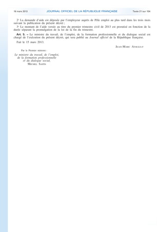 16 mars 2013                  JOURNAL OFFICIEL DE LA RÉPUBLIQUE FRANÇAISE                     Texte 21 sur 104


      2o La demande d’aide est déposée par l’employeur auprès de Pôle emploi au plus tard dans les trois mois
    suivant la publication du présent décret ;
      3o Le montant de l’aide versée au titre du premier trimestre civil de 2013 est proratisé en fonction de la
    durée séparant la promulgation de la loi de la fin du trimestre.
      Art. 5. − Le ministre du travail, de l’emploi, de la formation professionnelle et du dialogue social est
    chargé de l’exécution du présent décret, qui sera publié au Journal officiel de la République française.
      Fait le 15 mars 2013.
                                                                                    JEAN-MARC AYRAULT
          Par le Premier ministre :
    Le ministre du travail, de l’emploi,
      de la formation professionnelle
           et du dialogue social,
               MICHEL SAPIN




.                                                                                                                    .
 