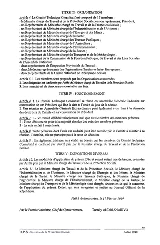TITRE rn -ORGANISATION
.4rti(:le 4. Le Comitr. Technique COl'l'5111tatif composé de 17 membres :
                                                est
 -le Ministre. chm-gédu Travail et de la Protection Sociale, ou son représentant, Président,
 -un Représentantsdu Ministère chargé du Tmvail et de la Protectioo Sociale ~
-un Rcpréscntant du Mini.c;tèrechArgéde 1'Tndu.c;triR1i.c;Rrion l' Art i Mn!t ;
                                                                et de
-Dl RcprCsl~t      du 1.1inistcrcchargé dc l'Encrgic ct dcs Min~ :
-un Représent'lnt du Ministère. chargé de la Santé ~
-un Représentant du Minjstère chargé des TmvalIX Publiques ;
.un Repré!:entantdu lvfi.nistère chargé de l' Agriculture ;
 -un Représentant dI M.irustère chargé de l'Environnement ;
-W1 Représentant du Ministère chargé de la Justice ~
  .1.U1
      Représentant du 1Ifinistère chargé du Transport et de la Météorologie ;
 -W1 Représentant de ]8 Commission de ]a F onction Publique, du Travail et des Lois Sociales
de l'Assemblée Natior.ale
 -deux représentants de l'Inspection Provinciale du Travail ;
 -dt:u"'<.
         M.:ùocins représ~t::ml'3 d~ OrgdnisHtiorn;Sanitaires Tnter- Enlr~prist::) ~
 -deux Représentantsde la Caisse Nationale de Prévoyance Sociale.
"4rticle 5. 1. Les membres sont proposés par I~ Orgamsatiom concernée:).
2. LaJr ~ia1         ~ confim1ée .~
                               par     cil ~e    ~    dJ Tmvaila de la ProrediooSoci2le.
3. uur roan<.lal de deux ~ rmouvelHble une fois.
                  t:sl

                                    'lTfRE II' -FONC'l10NNE!lliN1'

dl:tj..Çjti. I. JJeComire TechJuque Consultatif se réurut en i~emblee (3.én~ral~Ordinaire sur
convocation de son Président qui fixe la date et I. ordre àu j OtU. la s6anc~
                                                                  de         .
2 Une réunion en Assemb]ée Générale Extraordinaire peut également avoir lieu 8 o demande
des ,jeux tiers du Comité et sur convocation du Président.
~1J:!J.ç1LZ. -Le L~ornité delibère valablemeJ11 quel que soit le nombre d~s membres présents.
           1
2- T<:lute dt1c:ision est prise à la majorité absolue des voix dt.'~ membres présents
3 .u vote se fBit à main levée.

8-ffiçleJ.. Toute persolll1e dont l'avis est souhaité peut être conviée par le Comi~ à assister à sa
réunion. Toutetois, elle ne participe Pa')à la prise de décision.
.'lrli/'.'Je.r;': Un règ1emt~nt
                              llltérielr sera établi au be'5oin par Jes membres du (-'omlté technique
 C~olsultatifet cor1fIr:né par Auétl pris par le NIimst1.e chargé du Travail et de la Prote-ction
 Soclale.
                                 TITRE v -DISPC)SlTIONS DIv'ERSE:)
d!!i.fkj.Q!; L~ rnL~lil.és d'applicatiüJ} dt:.pr~ent Décr~t seroJrtautaJ)tque de besoin, précisées
Pal"i~rctc pri.c;t::~ le lI.fini5tJ"~chargé du Trnvail et de la ]~rotcction Sociale.
.4rticle 11. Le N[inistre chargé du Travail et de 18 Protection Socialc. le Nfinistr(: chargé de
 l'Indu.-;triali~til~ et de 1'Artisanat, le }.1inistre cl1BIgé de l'Energie et des Mines, Je Ministre
chargé de: la Santé, Je MinistJ"e chargé des 'fra,'8ux Publiques, le Mini StJ..t~          cllaJ"gé de
1'.tgrictùture, le Ministre chargé de l'Environnement, le Ministre chargé de la Justice, le
Ministre chargé du Tran..~)rt et de la Météorologie sont chargés, chacun en ce qui le cooceme,
de l'application du prés4.,ont    Décret qui sera enregj:,tré et publié au Joornal Offi(;i~l d-e la
République.

                                             Fait   11A»tana)1Q'rivO.   le 1'7 Iiëvn.;;r   1999



Par le Premi;:,r   Ministre.   ChEf du Gouvernement,             Tantcly ANDRl.A,NARI'O




                                                                                                                 52
                                                                                                  Juillet 1999
 