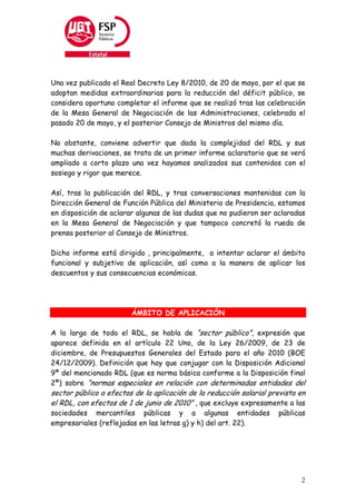 Una vez publicado el Real Decreto Ley 8/2010, de 20 de mayo, por el que se
adoptan medidas extraordinarias para la reducción del déficit público, se
considera oportuno completar el informe que se realizó tras las celebración
de la Mesa General de Negociación de las Administraciones, celebrada el
pasado 20 de mayo, y el posterior Consejo de Ministros del mismo día.

No obstante, conviene advertir que dada la complejidad del RDL y sus
muchas derivaciones, se trata de un primer informe aclaratorio que se verá
ampliado a corto plazo una vez hayamos analizados sus contenidos con el
sosiego y rigor que merece.

Así, tras la publicación del RDL, y tras conversaciones mantenidas con la
Dirección General de Función Pública del Ministerio de Presidencia, estamos
en disposición de aclarar algunas de las dudas que no pudieron ser aclaradas
en la Mesa General de Negociación y que tampoco concretó la rueda de
prensa posterior al Consejo de Ministros.

Dicho informe está dirigido , principalmente, a intentar aclarar el ámbito
funcional y subjetivo de aplicación, así como a la manera de aplicar los
descuentos y sus consecuencias económicas.




                        ÁMBITO DE APLICACIÓN

A lo largo de todo el RDL, se habla de “sector público”, expresión que
aparece definida en el artículo 22 Uno, de la Ley 26/2009, de 23 de
diciembre, de Presupuestos Generales del Estado para el año 2010 (BOE
24/12/2009). Definición que hay que conjugar con la Disposición Adicional
9ª del mencionado RDL (que es norma básica conforme a la Disposición final
2ª) sobre “normas especiales en relación con determinadas entidades del
sector público a efectos de la aplicación de la reducción salarial prevista en
el RDL, con efectos de 1 de junio de 2010” , que excluye expresamente a las
sociedades mercantiles públicas y a algunas entidades                públicas
empresariales (reflejadas en las letras g) y h) del art. 22).




                                                                            2
 
