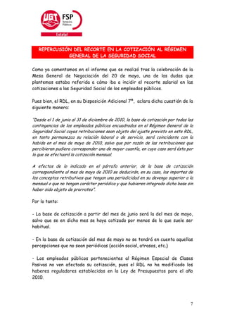 REPERCUSIÓN DEL RECORTE EN LA COTIZACIÓN AL RÉGIMEN
             GENERAL DE LA SEGURIDAD SOCIAL


Como ya comentamos en el informe que se realizó tras la celebración de la
Mesa General de Negociación del 20 de mayo, una de las dudas que
plantemos estaba referida a cómo iba a incidir el recorte salarial en las
cotizaciones a las Seguridad Social de los empleados públicos.

Pues bien, el RDL, en su Disposición Adicional 7ª, aclara dicha cuestión de la
siguiente manera:

“Desde el 1 de junio al 31 de diciembre de 2010, la base de cotización por todas las
contingencias de los empleados públicos encuadrados en el Régimen General de la
Seguridad Social cuyas retribuciones sean objeto del ajuste previsto en este RDL,
en tanto permanezca su relación laboral o de servicio, será coincidente con la
habida en el mes de mayo de 2010, salvo que por razón de las retribuciones que
percibieran pudiera corresponder una de mayor cuantía, en cuyo caso será ésta por
la que se efectuará la cotización mensual.

A efectos de lo indicado en el párrafo anterior, de la base de cotización
correspondiente al mes de mayo de 2010 se deducirán, en su caso, los importes de
los conceptos retributivos que tengan una periodicidad en su devengo superior a la
mensual o que no tengan carácter periódico y que hubieren integrado dicha base sin
haber sido objeto de prorrateo”.

Por lo tanto:

- La base de cotización a partir del mes de junio será la del mes de mayo,
salvo que se en dicho mes se haya cotizado por menos de lo que suele ser
habitual.

- En la base de cotización del mes de mayo no se tendrá en cuenta aquellas
percepciones que no sean periódicas (acción social, atrasos, etc.)

- Los empleados públicos pertenecientes al Régimen Especial de Clases
Pasivas no ven afectada su cotización, pues el RDL no ha modificado los
haberes reguladores establecidos en la Ley de Presupuestos para el año
2010.




                                                                                  7
 