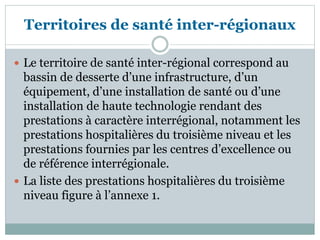 Territoires de santé inter-régionaux
 Le territoire de santé inter-régional correspond au
bassin de desserte d’une infrastructure, d’un
équipement, d’une installation de santé ou d’une
installation de haute technologie rendant des
prestations à caractère interrégional, notamment les
prestations hospitalières du troisième niveau et les
prestations fournies par les centres d’excellence ou
de référence interrégionale.
 La liste des prestations hospitalières du troisième
niveau figure à l’annexe 1.
 