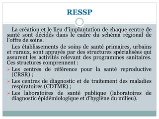 RESSP
La création et le lieu d’implantation de chaque centre de
santé sont décidés dans le cadre du schéma régional de
l’offre de soins.
Les établissements de soins de santé primaires, urbains
et ruraux, sont appuyés par des structures spécialisées qui
assurent les activités relevant des programmes sanitaires.
Ces structures comprennent :
 Les centres de référence pour la santé reproductive
(CRSR) ;
 Les centres de diagnostic et de traitement des maladies
respiratoires (CDTMR) ;
 Les laboratoires de santé publique (laboratoires de
diagnostic épidémiologique et d’hygiène du milieu).
 