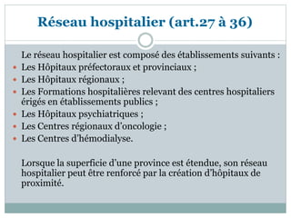 Réseau hospitalier (art.27 à 36)
Le réseau hospitalier est composé des établissements suivants :
 Les Hôpitaux préfectoraux et provinciaux ;
 Les Hôpitaux régionaux ;
 Les Formations hospitalières relevant des centres hospitaliers
érigés en établissements publics ;
 Les Hôpitaux psychiatriques ;
 Les Centres régionaux d’oncologie ;
 Les Centres d’hémodialyse.
Lorsque la superficie d’une province est étendue, son réseau
hospitalier peut être renforcé par la création d’hôpitaux de
proximité.
 